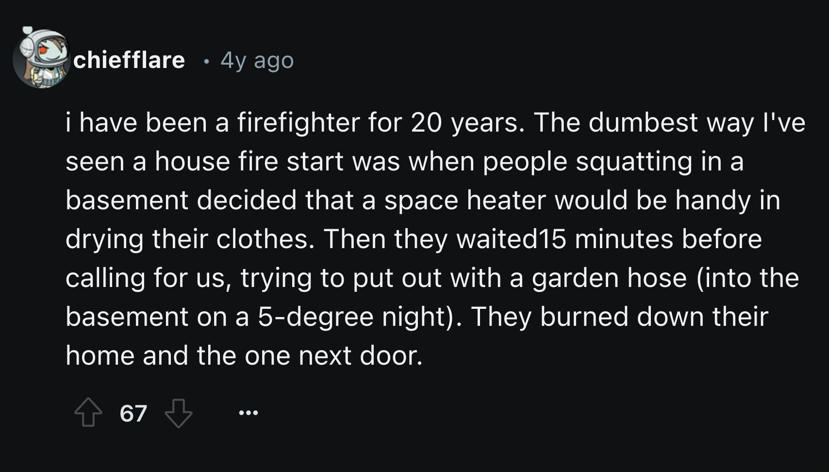 number - chiefflare 4y ago i have been a firefighter for 20 years. The dumbest way I've seen a house fire start was when people squatting in a basement decided that a space heater would be handy in drying their clothes. Then they waited 15 minutes before 